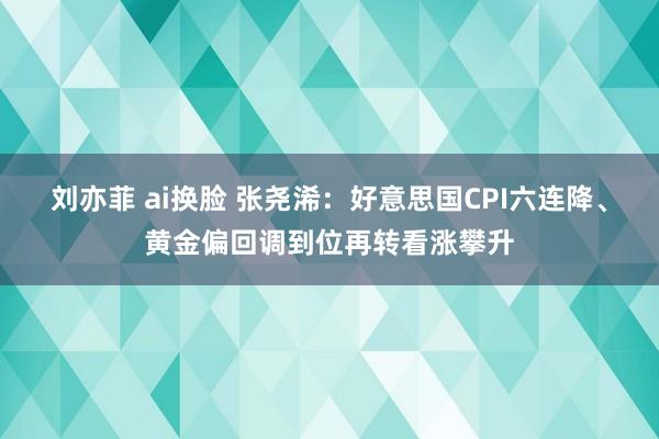 刘亦菲 ai换脸 张尧浠：好意思国CPI六连降、黄金偏回调到位再转看涨攀升