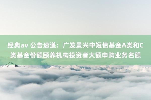 经典av 公告速递：广发景兴中短债基金A类和C类基金份额颐养机构投资者大额申购业务名额