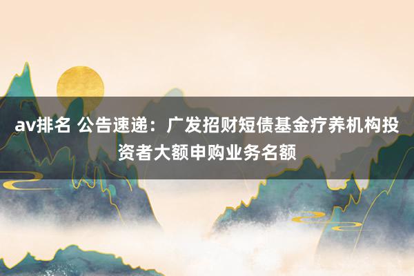 av排名 公告速递：广发招财短债基金疗养机构投资者大额申购业务名额