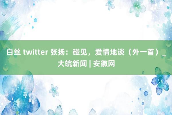 白丝 twitter 张扬：碰见，爱情地谈（外一首）_大皖新闻 | 安徽网