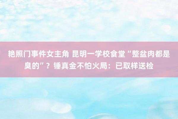 艳照门事件女主角 昆明一学校食堂“整盆肉都是臭的”？锤真金不怕火局：已取样送检