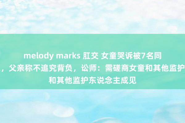 melody marks 肛交 女童哭诉被7名同学打得满嘴血，父亲称不追究背负，讼师：需磋商女童和其他监护东说念主成见