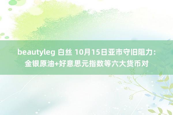 beautyleg 白丝 10月15日亚市守旧阻力：金银原油+好意思元指数等六大货币对