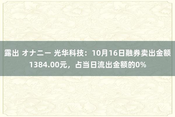 露出 オナニー 光华科技：10月16日融券卖出金额1384.00元，占当日流出金额的0%