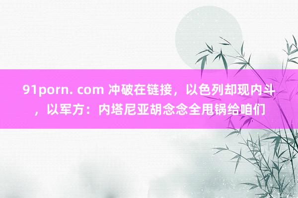 91porn. com 冲破在链接，以色列却现内斗，以军方：内塔尼亚胡念念全甩锅给咱们