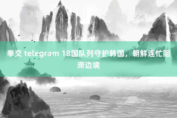 拳交 telegram 18国队列守护韩国，朝鲜连忙阻滞边境