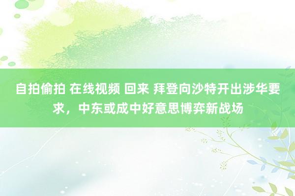 自拍偷拍 在线视频 回来 拜登向沙特开出涉华要求，中东或成中好意思博弈新战场