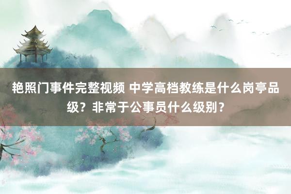 艳照门事件完整视频 中学高档教练是什么岗亭品级？非常于公事员什么级别？