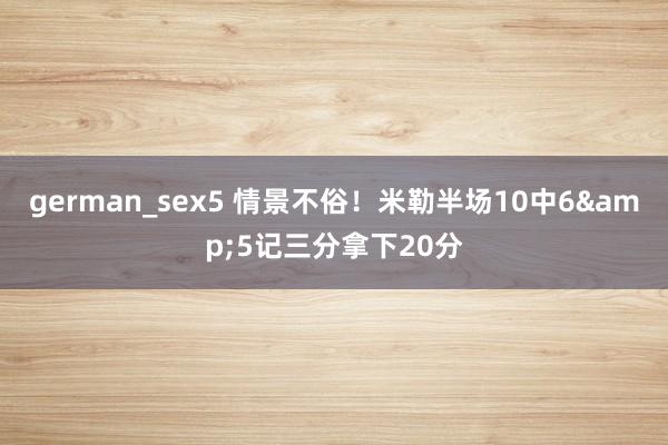 german_sex5 情景不俗！米勒半场10中6&5记三分拿下20分