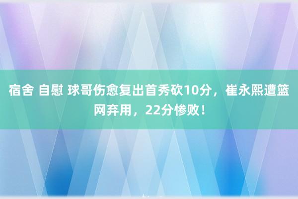 宿舍 自慰 球哥伤愈复出首秀砍10分，崔永熙遭篮网弃用，22分惨败！