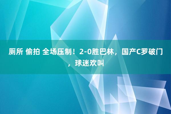 厕所 偷拍 全场压制！2-0胜巴林，国产C罗破门，球迷欢叫