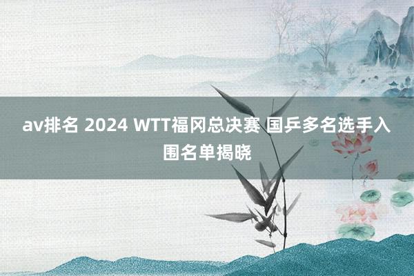 av排名 2024 WTT福冈总决赛 国乒多名选手入围名单揭晓