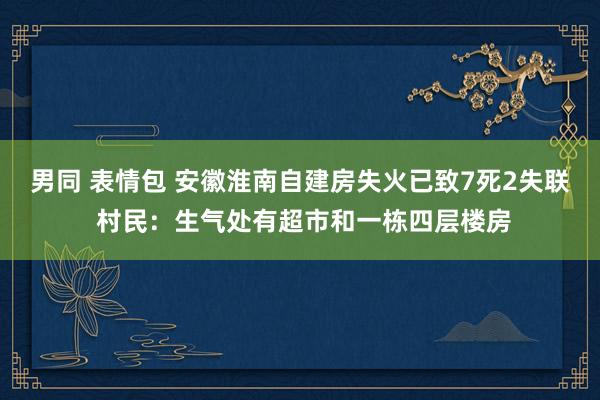 男同 表情包 安徽淮南自建房失火已致7死2失联 村民：生气处有超市和一栋四层楼房