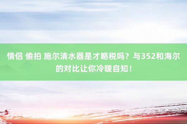 情侣 偷拍 施尔清水器是才略税吗？与352和海尔的对比让你冷暖自知！