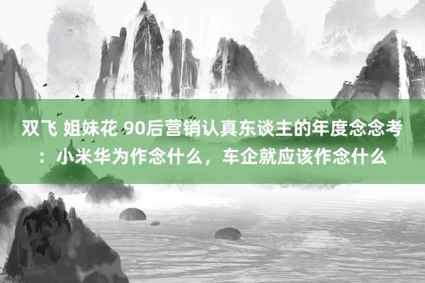 双飞 姐妹花 90后营销认真东谈主的年度念念考：小米华为作念什么，车企就应该作念什么