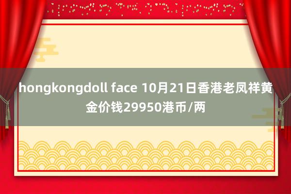 hongkongdoll face 10月21日香港老凤祥黄金价钱29950港币/两