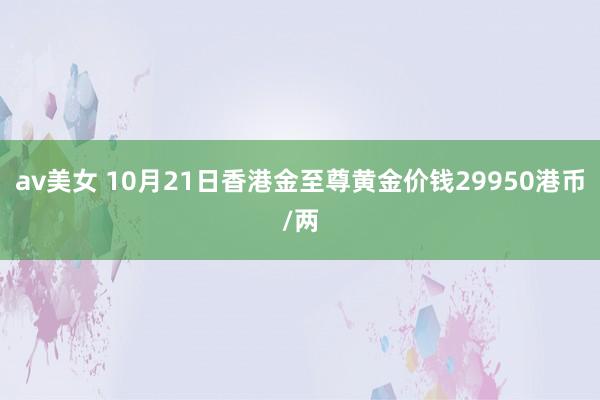 av美女 10月21日香港金至尊黄金价钱29950港币/两