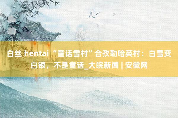 白丝 hentai “童话雪村”合孜勒哈英村：白雪变白银，不是童话_大皖新闻 | 安徽网