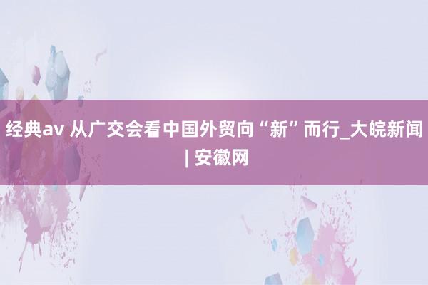 经典av 从广交会看中国外贸向“新”而行_大皖新闻 | 安徽网