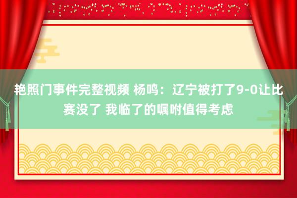 艳照门事件完整视频 杨鸣：辽宁被打了9-0让比赛没了 我临了的嘱咐值得考虑