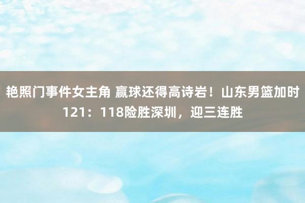 艳照门事件女主角 赢球还得高诗岩！山东男篮加时121：118险胜深圳，迎三连胜