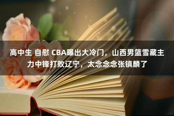 高中生 自慰 CBA曝出大冷门，山西男篮雪藏主力中锋打败辽宁，太念念念张镇麟了