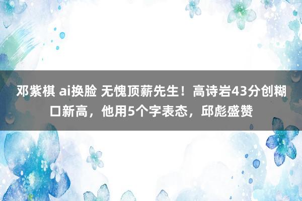 邓紫棋 ai换脸 无愧顶薪先生！高诗岩43分创糊口新高，他用5个字表态，邱彪盛赞