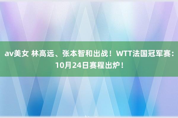 av美女 林高远、张本智和出战！WTT法国冠军赛：10月24日赛程出炉！