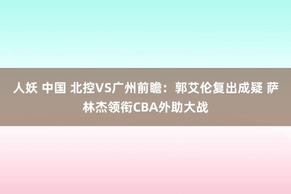 人妖 中国 北控VS广州前瞻：郭艾伦复出成疑 萨林杰领衔CBA外助大战