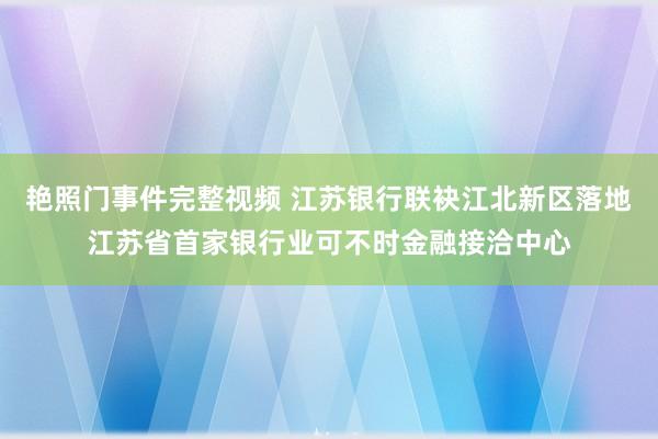 艳照门事件完整视频 江苏银行联袂江北新区落地江苏省首家银行业可不时金融接洽中心