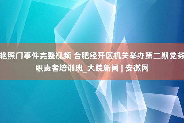 艳照门事件完整视频 合肥经开区机关举办第二期党务职责者培训班_大皖新闻 | 安徽网