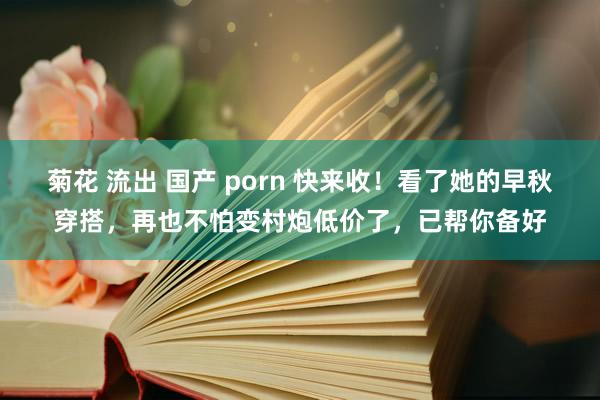 菊花 流出 国产 porn 快来收！看了她的早秋穿搭，再也不怕变村炮低价了，已帮你备好