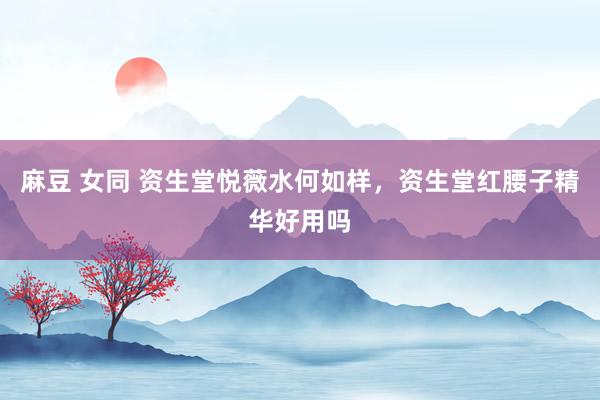 麻豆 女同 资生堂悦薇水何如样，资生堂红腰子精华好用吗