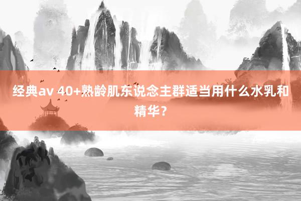 经典av 40+熟龄肌东说念主群适当用什么水乳和精华？