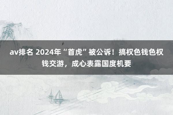 av排名 2024年“首虎”被公诉！搞权色钱色权钱交游，成心表露国度机要