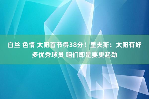 白丝 色情 太阳首节得38分！里夫斯：太阳有好多优秀球员 咱们即是要更起劲