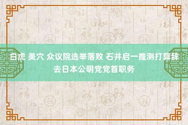 白虎 美穴 众议院选举落败 石井启一推测打算辞去日本公明党党首职务