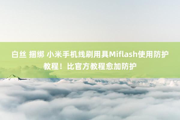 白丝 捆绑 小米手机线刷用具Miflash使用防护教程！比官方教程愈加防护