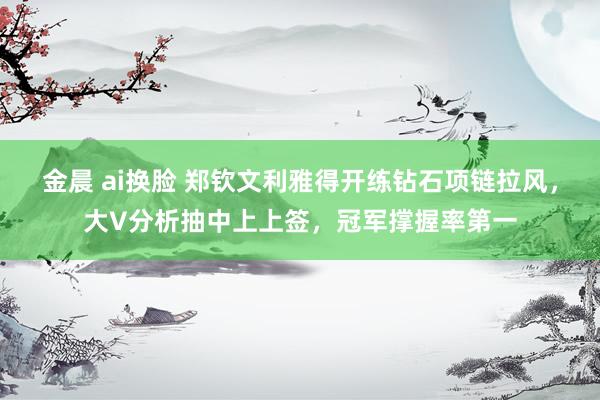 金晨 ai换脸 郑钦文利雅得开练钻石项链拉风，大V分析抽中上上签，冠军撑握率第一