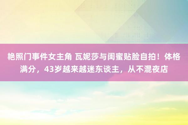 艳照门事件女主角 瓦妮莎与闺蜜贴脸自拍！体格满分，43岁越来越迷东谈主，从不混夜店