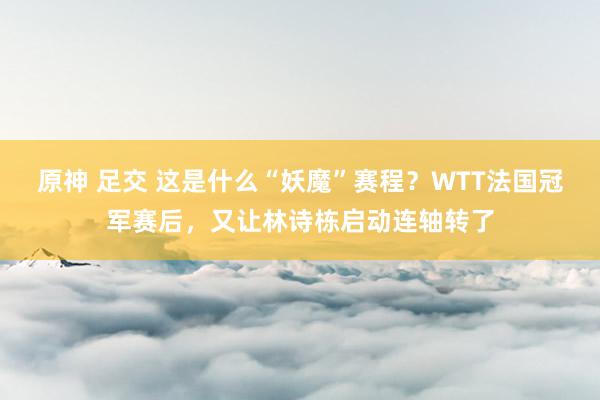 原神 足交 这是什么“妖魔”赛程？WTT法国冠军赛后，又让林诗栋启动连轴转了