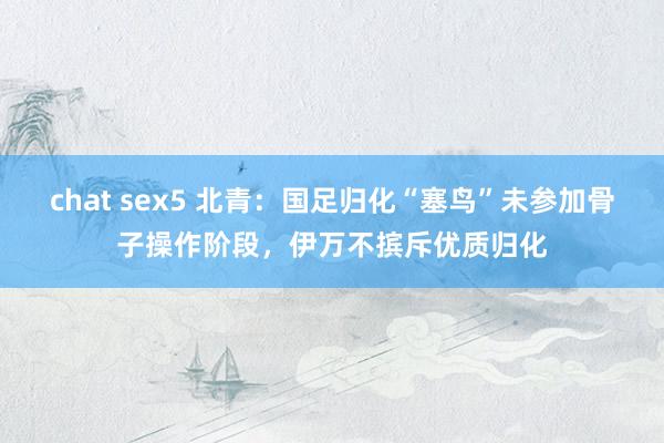 chat sex5 北青：国足归化“塞鸟”未参加骨子操作阶段，伊万不摈斥优质归化