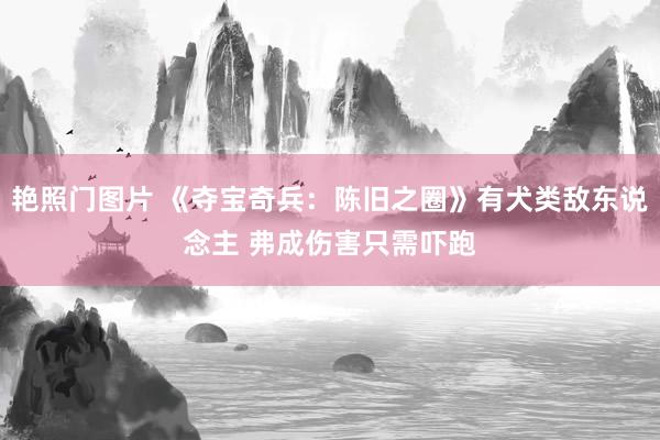 艳照门图片 《夺宝奇兵：陈旧之圈》有犬类敌东说念主 弗成伤害只需吓跑