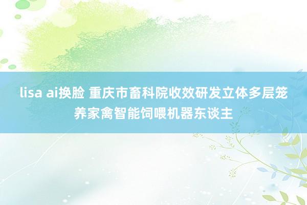 lisa ai换脸 重庆市畜科院收效研发立体多层笼养家禽智能饲喂机器东谈主