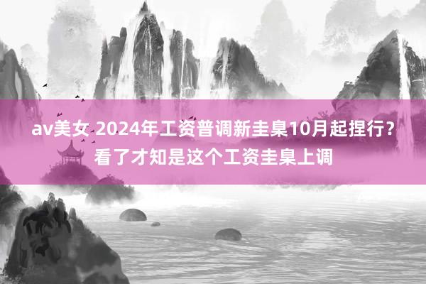 av美女 2024年工资普调新圭臬10月起捏行？看了才知是这个工资圭臬上调