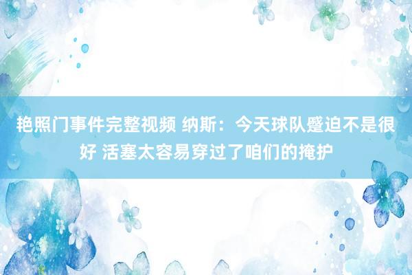 艳照门事件完整视频 纳斯：今天球队蹙迫不是很好 活塞太容易穿过了咱们的掩护