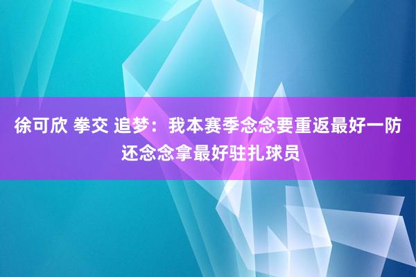 徐可欣 拳交 追梦：我本赛季念念要重返最好一防 还念念拿最好驻扎球员