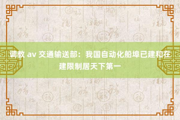 调教 av 交通输送部：我国自动化船埠已建和在建限制居天下第一