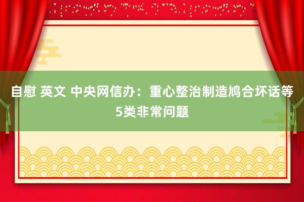 自慰 英文 中央网信办：重心整治制造鸠合坏话等5类非常问题