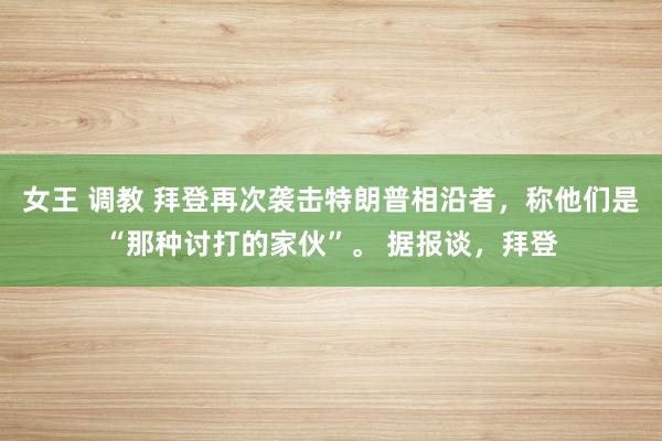 女王 调教 拜登再次袭击特朗普相沿者，称他们是“那种讨打的家伙”。 据报谈，拜登